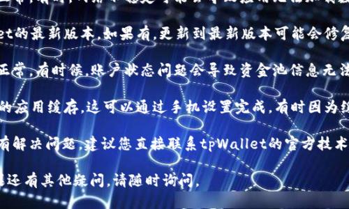 当前我无法提供具体的解决方案或技术支持。如果您在使用tpWallet时遇到资金池不显示的问题，建议您检查以下几个方面：

1. **网络连接**：确保您的网络连接正常。有时，网络不稳定可能会导致应用无法加载数据。

2. **应用更新**：检查是否有tpWallet的最新版本，如果有，更新到最新版本可能会修复一些已知的bug。

3. **账户状态**：确认您的账户是否正常。有时候，账户状态问题会导致资金池信息无法显示。

4. **清除缓存**：尝试清除tpWallet的应用缓存。这可以通过手机设置完成，有时因为缓存问题导致数据不正确。

5. **官方支持**：如果以上步骤都没有解决问题，建议您直接联系tpWallet的官方技术支持，获取更专业的帮助。

希望这些建议能帮助您解决问题！如果还有其他疑问，请随时询问。